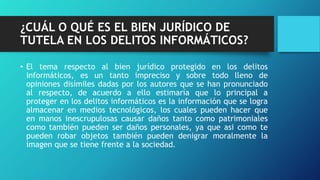 ¿CUÁL O QUÉ ES EL BIEN JURÍDICO DE
TUTELA EN LOS DELITOS INFORMÁTICOS?
• El tema respecto al bien jurídico protegido en los delitos
informáticos, es un tanto impreciso y sobre todo lleno de
opiniones disímiles dadas por los autores que se han pronunciado
al respecto, de acuerdo a ello estimaría que lo principal a
proteger en los delitos informáticos es la información que se logra
almacenar en medios tecnológicos, los cuales pueden hacer que
en manos inescrupulosas causar daños tanto como patrimoniales
como también pueden ser daños personales, ya que asi como te
pueden robar objetos también pueden denigrar moralmente la
imagen que se tiene frente a la sociedad.
 