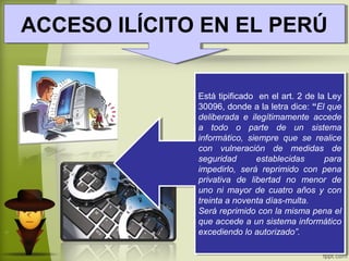 ACCESO ILÍCITO EN EL PERÚACCESO ILÍCITO EN EL PERÚ
Está tipificado en el art. 2 de la Ley
30096, donde a la letra dice: “El que
deliberada e ilegítimamente accede
a todo o parte de un sistema
informático, siempre que se realice
con vulneración de medidas de
seguridad establecidas para
impedirlo, será reprimido con pena
privativa de libertad no menor de
uno ni mayor de cuatro años y con
treinta a noventa días-multa.
Será reprimido con la misma pena el
que accede a un sistema informático
excediendo lo autorizado”.
Está tipificado en el art. 2 de la Ley
30096, donde a la letra dice: “El que
deliberada e ilegítimamente accede
a todo o parte de un sistema
informático, siempre que se realice
con vulneración de medidas de
seguridad establecidas para
impedirlo, será reprimido con pena
privativa de libertad no menor de
uno ni mayor de cuatro años y con
treinta a noventa días-multa.
Será reprimido con la misma pena el
que accede a un sistema informático
excediendo lo autorizado”.
 