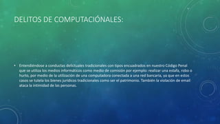 DELITOS DE COMPUTACIÓNALES:
• Entendiéndose a conductas delictuales tradicionales con tipos encuadrados en nuestro Código Penal
que se utiliza los medios informáticos como medio de comisión por ejemplo: realizar una estafa, robo o
hurto, por medio de la utilización de una computadora conectada a una red bancaria, ya que en estos
casos se tutela los bienes jurídicos tradicionales como ser el patrimonio. También la violación de email
ataca la intimidad de las personas.
 
