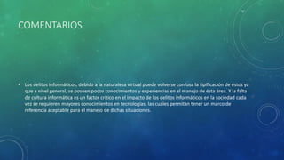 COMENTARIOS
• Los delitos informáticos, debido a la naturaleza virtual puede volverse confusa la tipificación de éstos ya
que a nivel general, se poseen pocos conocimientos y experiencias en el manejo de ésta área. Y la falta
de cultura informática es un factor crítico en el impacto de los delitos informáticos en la sociedad cada
vez se requieren mayores conocimientos en tecnologías, las cuales permitan tener un marco de
referencia aceptable para el manejo de dichas situaciones.
 