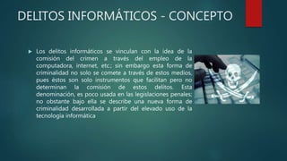 DELITOS INFORMÁTICOS - CONCEPTO
 Los delitos informáticos se vinculan con la idea de la
comisión del crimen a través del empleo de la
computadora, internet, etc.; sin embargo esta forma de
criminalidad no solo se comete a través de estos medios,
pues éstos son solo instrumentos que facilitan pero no
determinan la comisión de estos delitos. Esta
denominación, es poco usada en las legislaciones penales;
no obstante bajo ella se describe una nueva forma de
criminalidad desarrollada a partir del elevado uso de la
tecnología informática
 