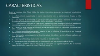 CARACTERISTICAS
Según el mexicano Julio Téllez Valdez, los delitos informáticos presentan las siguientes características
principales:
 a. Son acciones ocupacionales, en cuanto a que muchas veces se realizan cuando el sujeto se halla
trabajando.
 b. Son acciones de oportunidad, ya que se aprovecha una ocasión creada o altamente intensificada en
el mundo de funciones y organizaciones del sistema tecnológico y económico.
 c. Son conductas criminales de cuello blanco (white collar crime), en tanto que sólo un determinado
número de personas con ciertos conocimientos (en este caso técnicos) puede llegar a cometerlas.
 d. Provocan serias pérdidas económicas, ya que casi siempre producen "beneficios" de más de cinco
cifras a aquellos que las realizan.
 e. Ofrecen posibilidades de tiempo y espacio, ya que en milésimas de segundo y sin una necesaria
presencia física pueden llegar a consumarse.
 f. Son muchos los casos y pocas las denuncias, y todo ello debido a la misma falta de regulación por
parte del Derecho.
 g. Son muy sofisticados y relativamente frecuentes en el ámbito militar.
 h. Presentan grandes dificultades para su comprobación, esto por su mismo carácter técnico.
 i. Tienden a proliferar cada vez más, por lo que requieren una urgente regulación. Por el momento
siguen siendo ilícitos impunes de manera manifiesta ante la ley.
 