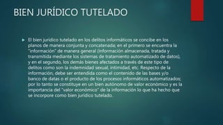 BIEN JURÍDICO TUTELADO
 El bien jurídico tutelado en los delitos informáticos se concibe en los
planos de manera conjunta y concatenada; en el primero se encuentra la
“información” de manera general (información almacenada, tratada y
transmitida mediante los sistemas de tratamiento automatizado de datos),
y en el segundo, los demás bienes afectados a través de este tipo de
delitos como son la indemnidad sexual, intimidad, etc. Respecto de la
información, debe ser entendida como el contenido de las bases y/o
banco de datas o el producto de los procesos informáticos automatizados;
por lo tanto se constituye en un bien autónomo de valor económico y es la
importancia del “valor económico” de la información lo que ha hecho que
se incorpore como bien jurídico tutelado.
 