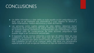CONCLUSIONES
 Un delito informático o ciber delito es toda aquella acción antijurídica y con
dolo, que se da mediante vías informáticas y cuyo objetivo es destruir y
dañar ordenadores, medios electrónicos y redes de Internet.
 Las personas como sujetos pasivos de tales delitos, debemos tomar
consciencia de la importancia de aplicar métodos de seguridad Informática
en nuestros sistemas domésticos o empresariales para contrarrestar y evitar
al máximo sufrir las consecuencias de estas acciones antijurídicas que
pueden llegar a ser sumamente perjudiciales.
 El legislador de las normas referentes a este tipo de delitos debe ser muy
cuidadoso al momento de emitir algún tipo de norma que regule dichos
delitos y la persona que aplica dicha norma al caso concreto debe ser aún
más cuidadoso ya que no es cualquier delito, este tiene una característica
especial que es el que se ejecuta mediante un tipo de sistema informático.
 