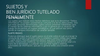 SUJETOS Y
BIEN JURÍDICO TUTELADO
PENALMENTESUJETO ACTIVO:
Los sujetos que realizan estos hechos delictivos que se le denominan “Delitos
informáticos” no poseen características comunes a la de los delincuentes. Sino
que estas personas denominadas sujetos activos presentan habilidades para
el manejo de los sistemas informáticos y por lo general por su situación de
trabajo se encuentran en lugares estratégicos, el cual será en ese centro
donde se manejara información de carácter sensible.
SUJETO PASIVO:
Podemos distinguir que el sujeto pasivo es el ente sobre el cual va a recaer la
conducta de acción u omisión como lo establece nuestro código que realiza
el sujeto activo. Para ello podemos deducir que estos entes pueden ser
ínvidos, instituciones crediticias, los mismos gobiernos que buscan estar a la
mano de la tecnología, u cualquier otra que esté ligada a sistemas
autorizados de información, que por lo general existe una conexión entre
ellos.
 
