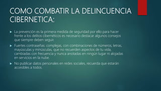 COMO COMBATIR LA DELINCUENCIA
CIBERNETICA:
 La prevención es la primera medida de seguridad por ello para hacer
frente a los delitos cibernéticos es necesario destacar algunos consejos
que siempre deben seguir.
 Fuertes contraseñas: complejas, con combinaciones de números, letras,
mayúsculas y minúsculas, que no recuerden aspectos de tu vida,
cambiadas con frecuencia y nunca anotadas en ningún lugar ni alojadas
en servicios en la nube.
 No publicar datos personales en redes sociales, recuerda que estarán
accesibles a todos.
 