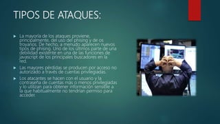 TIPOS DE ATAQUES:
 La mayoría de los ataques proviene,
principalmente, del uso del phising y de os
troyanos. De hecho, a menudo aparecen nuevos
tipos de phising. Uno de los últimos parte de una
debilidad existente en una de las funciones de
javascript de los principales buscadores en la
red.
 Las mayores pérdidas se producen por acceso no
autorizado a través de cuentas privilegiadas.
 Los atacantes se hacen con el usuario y la
contraseña de cuentas más o menos privilegiadas
y lo utilizan para obtener información sensible a
la que habitualmente no tendrían permiso para
acceder.
 