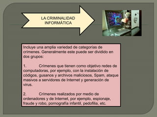 LA CRIMINALIDAD
INFORMÁTICA
Incluye una amplia variedad de categorías de
crímenes. Generalmente este puede ser dividido en
dos grupos:
1. Crímenes que tienen como objetivo redes de
computadoras, por ejemplo, con la instalación de
códigos, gusanos y archivos maliciosos, Spam, ataque
masivos a servidores de Internet y generación de
virus.
2. Crímenes realizados por medio de
ordenadores y de Internet, por ejemplo, espionaje,
fraude y robo, pornografía infantil, pedofilia, etc.
 
