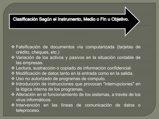  Falsificación de documentos vía computarizada (tarjetas de
crédito, cheques, etc.)
 Variación de los activos y pasivos en la situación contable de
las empresas.
 Lectura, sustracción o copiado de información confidencial.
 Modificación de datos tanto en la entrada como en la salida.
 Uso no autorizado de programas de computo.
 Introducción de instrucciones que provocan "interrupciones" en
la lógica interna de los programas.
 Alteración en el funcionamiento de los sistemas, a través de los
virus informáticos.
 Intervención en las líneas de comunicación de datos o
teleproceso.
 