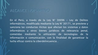 En el Perú, a través de la Ley N° 30096 – Ley de Delitos
informáticos, modificada mediante la Ley N° 30171, se previene y
sanciona las conductas ilícitas que afectan los sistemas y datos
informáticos y otros bienes jurídicos de relevancia penal,
cometidas mediante la utilización de tecnologías de la
información o comunicación, con la finalidad de garantizar la
lucha eficaz contra la ciberdelincuencia .
 