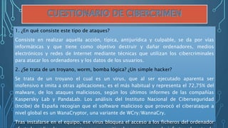 1. ¿En qué consiste este tipo de ataques?
Consiste en realizar aquella acción, típica, antijurídica y culpable, se da por vías
informáticas y que tiene como objetivo destruir y dañar ordenadores, medios
electrónicos y redes de Internet mediante técnicas que utilizan los cibercriminales
para atacar los ordenadores y los datos de los usuarios.
2. ¿Se trata de un troyano, worm, bomba lógica? ¿Un simple hacker?
Se trata de un troyano el cual es un virus, que al ser ejecutado aparenta ser
inofensivo e imita a otras aplicaciones, es el más habitual y representa el 72,75% del
malware, de los ataques maliciosos, según los últimos informes de las compañías
Kaspersky Lab y PandaLab. Los análisis del Instituto Nacional de Ciberseguridad
(Incibe) de España recogían que el software malicioso que provocó el ciberataque a
nivel global es un WanaCryptor, una variante de WCry/WannaCry.
Tras instalarse en el equipo, ese virus bloquea el acceso a los ficheros del ordenador
 
