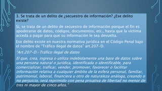 3. Se trata de un delito de ¿secuestro de información? ¿Ese delito
existe?
Si, se trata de un delito de secuestro de información porque el fin es
apoderarse de datos, códigos, documentos, etc., hasta que la víctima
acceda a pagar para que su información le sea devuelta.
Ese delito existe en nuestra normativa jurídica en el Código Penal bajo
el nombre de “Tráfico ilegal de datos” art.207-D.
“Art.207-D.-Tráfico ilegal de datos
El que, crea, ingresa o utiliza indebidamente una base de datos sobre
una persona natural o jurídica, identificada o identificable, para
comercializar, traficar, vender, promover, favorecer o facilitar
información relativa a cualquier ámbito de la esfera personal, familiar,
patrimonial, laboral, financiera u otro de naturaleza análoga, creando o
no perjuicio, será reprimido con pena privativa de libertad no menor de
tres ni mayor de cinco años.”
 