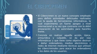 • El Cibercrimen es un nuevo concepto empleado
para definir actividades delictuales realizadas
con la ayuda de herramientas informáticas, la
cual experimenta un fuerte apogeo a nivel
internacional a su vez que contrasta con la débil
preparación de las autoridades para hacerles
frente.
• Consiste en realizar aquella acción, típica,
antijurídica y culpable, se da por vías
informáticas y que tiene como objetivo destruir
y dañar ordenadores, medios electrónicos y
redes de Internet mediante técnicas que utilizan
los cibercriminales para atacar los ordenadores
y los datos de los usuarios.
 
