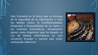 Este Convenio es el único que se encarga
de la seguridad de la información y trata
los delitos contra la Confidencialidad,
Integridad y Disponibilidad de los datos y
los sistemas informáticos. Actualmente
países como Argentina (que ha basado su
Ley de Delitos Informáticos en este
convenio) Ecuador y nuestro país están
analizando adherirse.
 