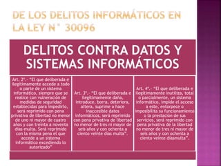 DELITOS CONTRA DATOS Y
SISTEMAS INFORMÁTICOS
Art. 2º.- “El que deliberada e
ilegítimamente accede a todo
o parte de un sistema
informático, siempre que se
realice con vulneración de
medidas de seguridad
establecidas para impedirlo,
será reprimido con pena
privativa de libertad no menor
de uno ni mayor de cuatro
años y con treinta a noventa
días-multa. Será reprimido
con la misma pena el que
accede a un sistema
informático excediendo lo
autorizado”
Art. 3º.- “El que deliberada e
ilegítimamente daña,
introduce, borra, deteriora,
altera, suprime o hace
inaccesible datos
informáticos, será reprimido
con pena privativa de libertad
no menor de tres ni mayor de
seis años y con ochenta a
ciento veinte días multa”.
Art. 4º.- “El que deliberada e
ilegítimamente inutiliza, total
o parcialmente, un sistema
informático, impide el acceso
a este, entorpece o
imposibilita su funcionamiento
o la prestación de sus
servicios, será reprimido con
pena privativa de la libertad
no menor de tres ni mayor de
seis años y con ochenta a
ciento veinte díasmulta”.
 