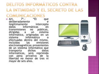  Art. 7º.- “El que
deliberadamente e
ilegítimamente intercepta
datos informáticos en
transmisiones no públicas,
dirigidas a un sistema
informático, originadas en un
sistema informático o
efectuadas dentro del mismo,
incluidas las emisiones
electromagnéticas provenientes
de un sistema informático que
transporta dichos datos
informáticos, será reprimido
con pena privativa de la
libertad no menor de tres ni
mayor de seis años.
 