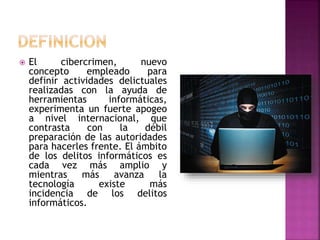  El cibercrimen, nuevo
concepto empleado para
definir actividades delictuales
realizadas con la ayuda de
herramientas informáticas,
experimenta un fuerte apogeo
a nivel internacional, que
contrasta con la débil
preparación de las autoridades
para hacerles frente. El ámbito
de los delitos informáticos es
cada vez más amplio y
mientras más avanza la
tecnología existe más
incidencia de los delitos
informáticos.
 