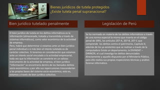 Bienes jurídicos de tutela protegidos
¿Existe tutela penal supranacional?
Bien jurídico tutelado penalmente
El bien jurídico de tutela en los delitos informáticos es la
información (almacenada, tratada y transmitida a través de
sistemas informáticos), como valor económico de la actividad
de empresa.
Pero, habrá que determinar si estamos ante un bien jurídico
penal individual o si más bien el interés tutelado es de
carácter colectivo. Si tenemos en consideración que estamos
ante un interés social vinculado a la actividad empresarial,
toda vez que la información se convierte en un valioso
instrumento de la actividad de empresa, el bien jurídico
“información” se encontraría dentro de los llamados delitos
socio-económicos y por ello sus repercusiones trascenderían
a las propias bases del sistema socio-económico, esto es,
estamos a través de bien jurídico colectivo.
Legislación de Perú
Se ha normado en materia de los delitos informáticos a través
de una norma especial la misma que inserta en el código
penal de 1991, los artículos 207-A, 207-B, 207-C que
comprende los delitos contra el patrimonio, Capítulo X;
además de los ya existentes que se realizan a través de la
computadora Existe un departamento, la DIVINDAT –
DIRINCRI, el cual investiga los delitos denunciados
directamente y aquello dispuesto por el Ministerio Público,
para ello realiza sus propias inspecciones técnicas y análisis
forense informático.
 