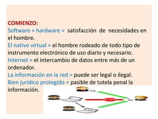 COMIENZO:
Software + hardware = satisfacción de necesidades en
el hombre.
El nativo virtual = el hombre rodeado de todo tipo de
instrumento electrónico de uso diario y necesario.
Internet = el intercambio de datos entre más de un
ordenador.
La información en la red = puede ser legal o ilegal.
Bien jurídico protegido = pasible de tutela penal la
información.
 
