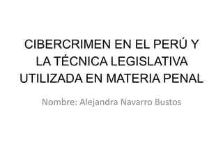 CIBERCRIMEN EN EL PERÚ Y
LA TÉCNICA LEGISLATIVA
UTILIZADA EN MATERIA PENAL
Nombre: Alejandra Navarro Bustos
 