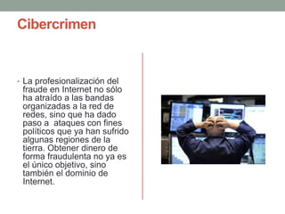 Cibercrimen
• La profesionalización del
fraude en Internet no sólo
ha atraído a las bandas
organizadas a la red de
redes, sino que ha dado
paso a ataques con fines
políticos que ya han sufrido
algunas regiones de la
tierra. Obtener dinero de
forma fraudulenta no ya es
el único objetivo, sino
también el dominio de
Internet.
 