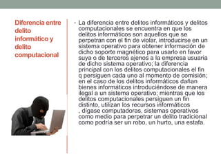 Diferencia entre
delito
informático y
delito
computacional
• La diferencia entre delitos informáticos y delitos
computacionales se encuentra en que los
delitos informáticos son aquellos que se
perpetran con el fin de violar, introducirse en un
sistema operativo para obtener información de
dicho soporte magnético para usarlo en favor
suya o de terceros ajenos a la empresa usuaria
de dicho sistema operativo; la diferencia
principal con los delitos computacionales el fin
q persiguen cada uno al momento de comisión;
en el caso de los delitos informáticos dañan
bienes informáticos introduciéndose de manera
ilegal a un sistema operativo; mientras que los
delitos computacionales persiguen un fin
distinto, utilizan los recursos informáticos
, dígase computadoras, sistemas operativos
como medio para perpetrar un delito tradicional
como podría ser un robo, un hurto, una estafa.
 