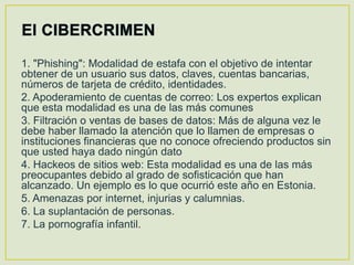 1. "Phishing": Modalidad de estafa con el objetivo de intentar
obtener de un usuario sus datos, claves, cuentas bancarias,
números de tarjeta de crédito, identidades.
2. Apoderamiento de cuentas de correo: Los expertos explican
que esta modalidad es una de las más comunes
3. Filtración o ventas de bases de datos: Más de alguna vez le
debe haber llamado la atención que lo llamen de empresas o
instituciones financieras que no conoce ofreciendo productos sin
que usted haya dado ningún dato
4. Hackeos de sitios web: Esta modalidad es una de las más
preocupantes debido al grado de sofisticación que han
alcanzado. Un ejemplo es lo que ocurrió este año en Estonia.
5. Amenazas por internet, injurias y calumnias.
6. La suplantación de personas.
7. La pornografía infantil.
 