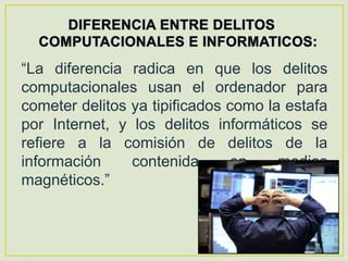 “La diferencia radica en que los delitos
computacionales usan el ordenador para
cometer delitos ya tipificados como la estafa
por Internet, y los delitos informáticos se
refiere a la comisión de delitos de la
información     contenida      en     medios
magnéticos.”
 