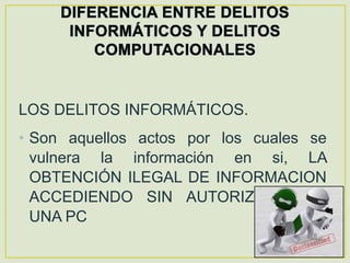 LOS DELITOS INFORMÁTICOS.
• Son aquellos actos por los cuales se
  vulnera la información en si, LA
  OBTENCIÓN ILEGAL DE INFORMACION
  ACCEDIENDO SIN AUTORIZACION A
  UNA PC
 