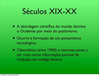 Séculos XIX-XX
                     • A abordagem cientíﬁca do mundo domina
                              o Ocidente por meio do positivismo.
                     • Ocorre a formação de um pensamento
                              tecnológico.
                     • Cibernética (anos 1940): a natureza passa a
                              ser vista como informação passível de
                              tradução em código binário.


sexta-feira, 3 de setembro de 2010
 