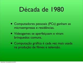 Década de 1980

                     • Computadores pessoais (PCs) ganham as
                              microempresas e residências.
                     • Videogames se aperfeiçoam e viram
                              brinquedos comuns.
                     • Computação gráﬁca é cada vez mais usada
                              na produção de ﬁlmes e televisão.



sexta-feira, 3 de setembro de 2010
 