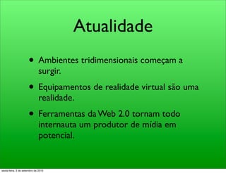 Atualidade
                     • Ambientes tridimensionais começam a
                              surgir.
                     • Equipamentos de realidade virtual são uma
                              realidade.
                     • Ferramentas da Web 2.0 tornam todo
                              internauta um produtor de mídia em
                              potencial.


sexta-feira, 3 de setembro de 2010
 