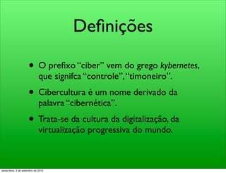 Deﬁnições

                     • O preﬁxo “ciber” vem do grego kybernetes,
                              que signifca “controle”, “timoneiro”.
                     • Cibercultura é um nome derivado da
                              palavra “cibernética”.
                     • Trata-se da cultura da digitalização, da
                              virtualização progressiva do mundo.



sexta-feira, 3 de setembro de 2010
 