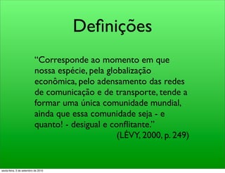 Deﬁnições
                           “Corresponde ao momento em que
                           nossa espécie, pela globalização
                           econômica, pelo adensamento das redes
                           de comunicação e de transporte, tende a
                           formar uma única comunidade mundial,
                           ainda que essa comunidade seja - e
                           quanto! - desigual e conﬂitante.”
                                                  (LÉVY, 2000, p. 249)


sexta-feira, 3 de setembro de 2010
 