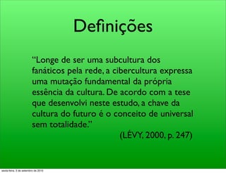 Deﬁnições
                        “Longe de ser uma subcultura dos
                        fanáticos pela rede, a cibercultura expressa
                        uma mutação fundamental da própria
                        essência da cultura. De acordo com a tese
                        que desenvolvi neste estudo, a chave da
                        cultura do futuro é o conceito de universal
                        sem totalidade.”
                                                 (LÉVY, 2000, p. 247)


sexta-feira, 3 de setembro de 2010
 