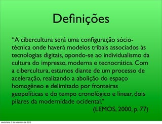 Deﬁnições
            “A cibercultura será uma conﬁguração sócio-
            técnica onde haverá modelos tribais associados às
            tecnologias digitais, opondo-se ao individualismo da
            cultura do impresso, moderna e tecnocrática. Com
            a cibercultura, estamos diante de um processo de
            aceleração, realizando a abolição do espaço
            homogêneo e delimitado por fronteiras
            geopolíticas e do tempo cronológico e linear, dois
            pilares da modernidade ocidental.”
                                           (LEMOS, 2000, p. 77)
sexta-feira, 3 de setembro de 2010
 