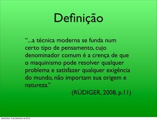 Deﬁnição
                            “...a técnica moderna se funda num
                            certo tipo de pensamento, cujo
                            denominador comum é a crença de que
                            o maquinismo pode resolver qualquer
                            problema e satisfazer qualquer exigência
                            do mundo, não importam sua origem e
                            natureza.”
                                              (RÜDIGER, 2008, p.11)


sexta-feira, 3 de setembro de 2010
 