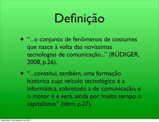 Deﬁnição
                     • “...o conjunto de fenômenos de costumes
                              que nasce à volta das novíssimas
                              tecnologias de comunicação...” (RÜDIGER,
                              2008, p.26).
                     • “...constitui, também, uma formação
                              histórica cujo veículo tecnológico é a
                              informática, sobretudo a de comunicação, e
                              o motor é e será, ainda por muito tempo, o
                              capitalismo” (idem, p.27).

sexta-feira, 3 de setembro de 2010
 