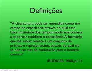 Deﬁnições
                   “A cibercultura pode ser entendida como um
                   campo de experiência através do qual esse
                   fator instituinte dos tempos modernos começa
                   a se tornar cotidiano à consciência. A formação
                   que lhe subjaz remete a um conjunto de
                   práticas e representações, através do qual ele
                   se põe em vias de rotinização para o homem
                   comum.”
                                          (RÜDIGER, 2008, p.11)

sexta-feira, 3 de setembro de 2010
 