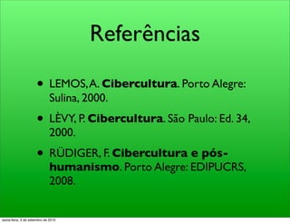 Referências

                     • LEMOS, A. Cibercultura. Porto Alegre:
                              Sulina, 2000.
                     • LÈVY, P. Cibercultura. São Paulo: Ed. 34,
                              2000.
                     • RÜDIGER, F. Cibercultura e pós-
                              humanismo. Porto Alegre: EDIPUCRS,
                              2008.


sexta-feira, 3 de setembro de 2010
 