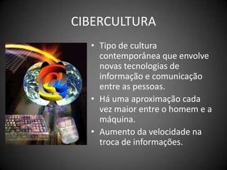 CIBERCULTURATipo de cultura contemporânea que envolve novas tecnologias de informação e comunicação entre as pessoas.Há uma aproximação cada vez maior entre o homem e a máquina.Aumento da velocidade na troca de informações.