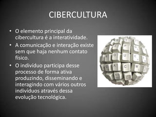 CIBERCULTURAO elemento principal da cibercultura é a interatividade.A comunicação e interação existe sem que haja nenhum contato físico.O indivíduo participa desse processo de forma ativa produzindo, disseminando e interagindo com vários outros indivíduos através dessa evolução tecnológica.