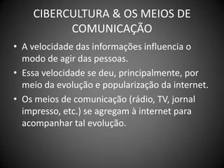 CIBERCULTURA & OS MEIOS DE COMUNICAÇÃOA velocidade das informações influencia o modo de agir das pessoas.Essa velocidade se deu, principalmente, por meio da evolução e popularização da internet.Os meios de comunicação (rádio, TV, jornal impresso, etc.) se agregam à internet para acompanhar tal evolução.