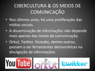 CIBERCULTURA & OS MEIOS DE COMUNICAÇÃONos últimos anos, há uma proliferação das mídias sociais.A disseminação de informações não depende mais apenas dos meios de comunicação.Orkut, Twitter, Youtube, dentre outros, passam a ser ferramentas democráticas na divulgação de informações.