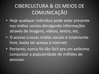 CIBERCULTURA & OS MEIOS DE COMUNICAÇÃOHoje qualquer indivíduo pode estar presente nas mídias sociais divulgando informações através de imagens, vídeos, textos, etc.O acesso a essas mídias sociais é totalmente livre, basta ter acesso à internet.Portanto, nunca foi tão fácil pra um anônimo conquistar a popularidade de milhões de pessoas.
