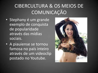CIBERCULTURA & OS MEIOS DE COMUNICAÇÃOStephanyé um grande exemplo de conquista de popularidade através das mídias sociais.A piauiense se tornou famosa no país inteiro através de um videoclip postado no Youtube.