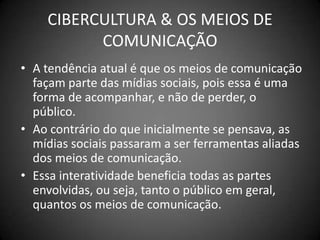 CIBERCULTURA & OS MEIOS DE COMUNICAÇÃOA tendência atual é que os meios de comunicação façam parte das mídias sociais, pois essa é uma forma de acompanhar, e não de perder, o público.Ao contrário do que inicialmente se pensava, as mídias sociais passaram a ser ferramentas aliadas dos meios de comunicação.Essa interatividade beneficia todas as partes envolvidas, ou seja, tanto o público em geral, quantos os meios de comunicação.