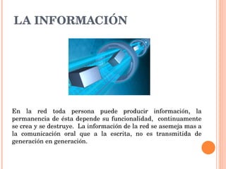LA INFORMACIÓN En la red toda persona puede producir información, la permanencia de ésta depende su funcionalidad,  continuamente se crea y se destruye.  La información de la red se asemeja mas a la comunicación oral que a la escrita, no es transmitida de generación en generación.  