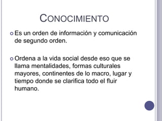 ConocimientoEs un orden de información y comunicación de segundo orden.Ordena a la vida social desde eso que se llama mentalidades, formas culturales mayores, continentes de lo macro, lugar y tiempo donde se clarifica todo el fluir humano. 