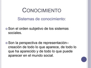 ConocimientoSistemas de conocimiento:Son el orden subjetivo de los sistemas sociales.Son la perspectiva de representación–creación de todo lo que aparece, de todo lo que ha aparecido y de todo lo que puede aparecer en el mundo social. 